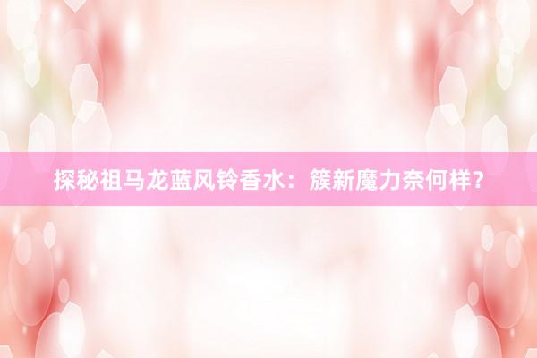 探秘祖马龙蓝风铃香水：簇新魔力奈何样？