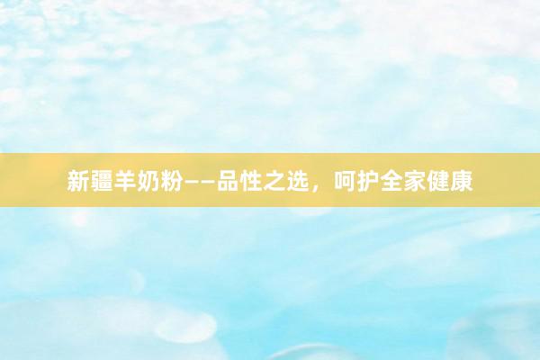 新疆羊奶粉——品性之选，呵护全家健康