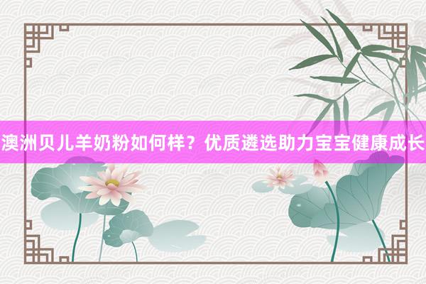 澳洲贝儿羊奶粉如何样？优质遴选助力宝宝健康成长
