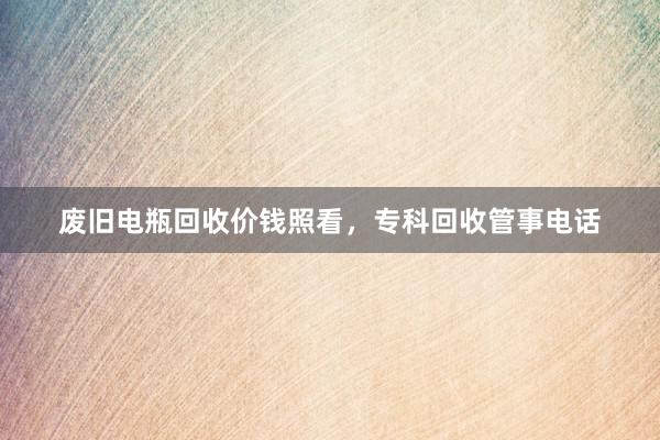 废旧电瓶回收价钱照看，专科回收管事电话