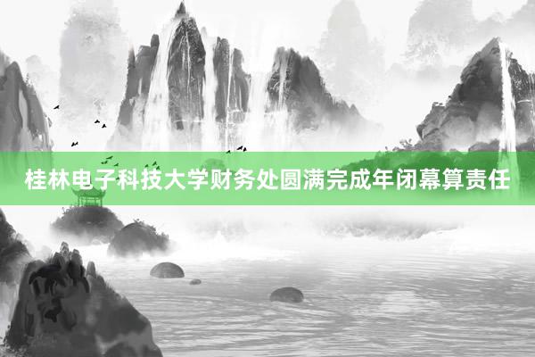 桂林电子科技大学财务处圆满完成年闭幕算责任